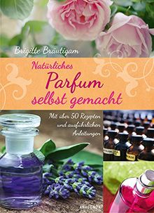 Natürliches Parfum selbst gemacht - Mit über 50 Rezepten und ausführlichen Anleitungen