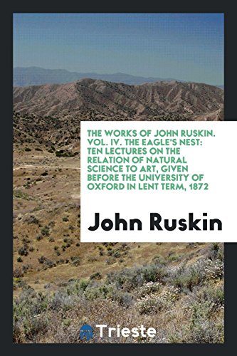 The Works of John Ruskin. Vol. IV. The Eagle's Nest: Ten Lectures on the Relation of Natural Science to Art, Given Before the University of Oxford in Lent Term, 1872