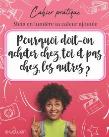 Pourquoi doit-on acheter chez toi et pas chez les autres ?: Cahier pratique : Mets en lumière ta valeur ajoutée (Secrets d'entrepreneuses)