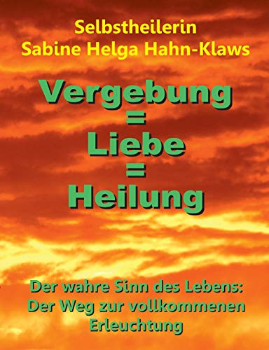 Vergebung = Liebe = Heilung: Der wahre Sinn des Lebens: Der Weg zur vollkommenen Erleuchtung