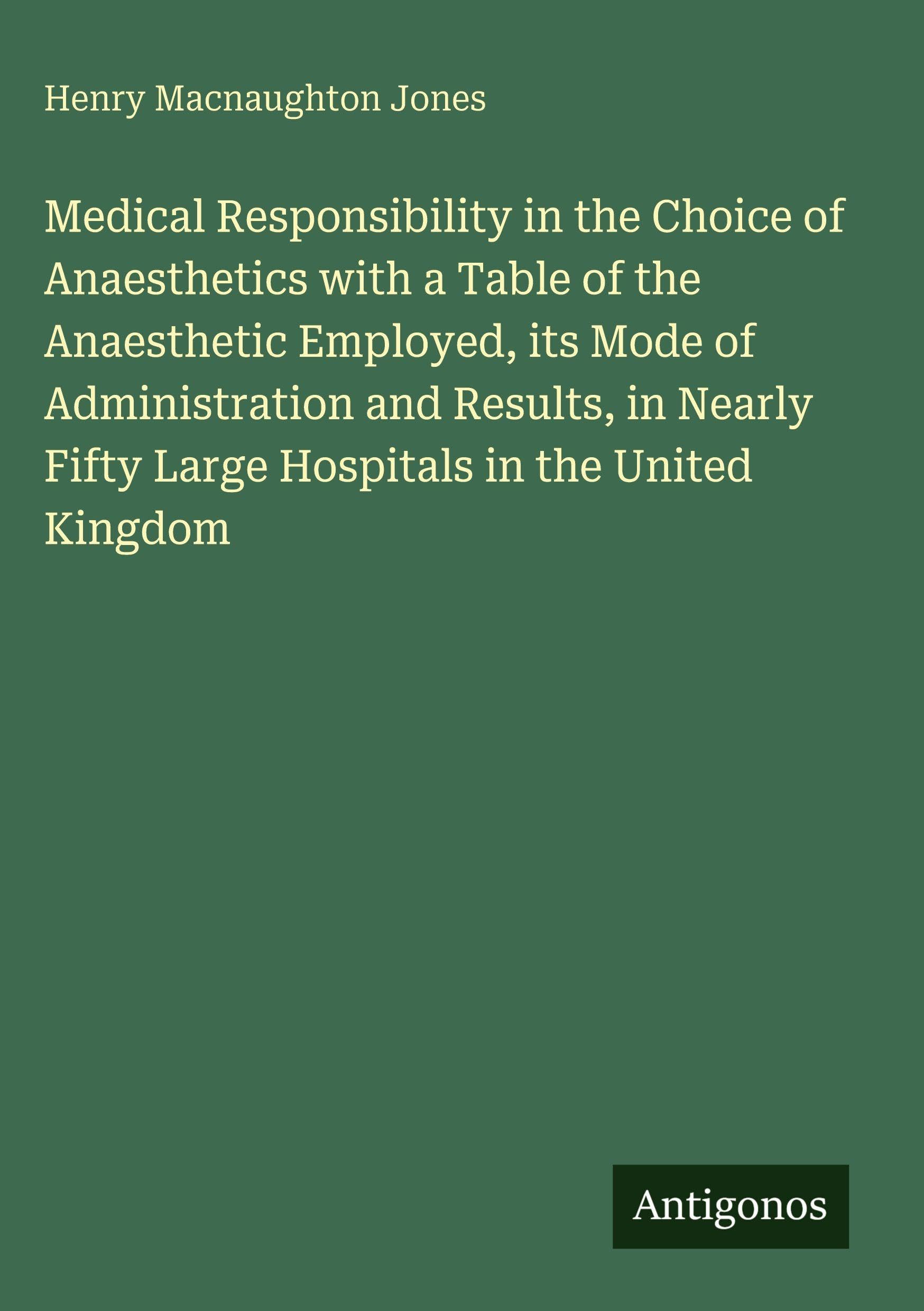 Medical Responsibility in the Choice of Anaesthetics with a Table of the Anaesthetic Employed, its Mode of Administration and Results, in Nearly Fifty Large Hospitals in the United Kingdom