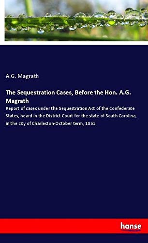 The Sequestration Cases, Before the Hon. A.G. Magrath: Report of cases under the Sequestration Act of the Confederate States, heard in the District ... in the city of Charleston-October term, 1861