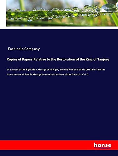 Copies of Papers Relative to the Restoration of the King of Tanjore: the Arrest of the Right Hon. George Lord Pigot, and the Removal of his Lordship ... by sundry Members of the Council - Vol. 1