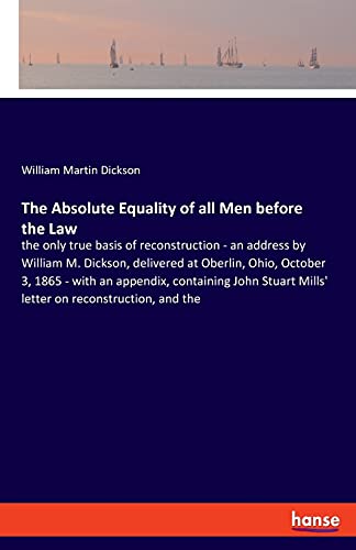 The Absolute Equality of all Men before the Law: the only true basis of reconstruction - an address by William M. Dickson, delivered at Oberlin, Ohio, ... Mills' letter on reconstruction, and the