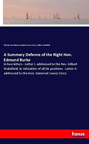 A Summary Defence of the Right Hon. Edmund Burke: in two letters - Letter I. addressed to the Rev. Gilbert Wakefield, in refutation of all his ... addressed to the Hon. Somerset Lowry Corry