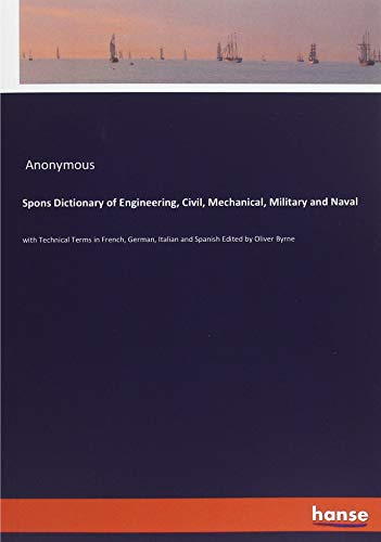 Spons Dictionary of Engineering, Civil, Mechanical, Military and Naval: with Technical Terms in French, German, Italian and Spanish Edited by Oliver Byrne