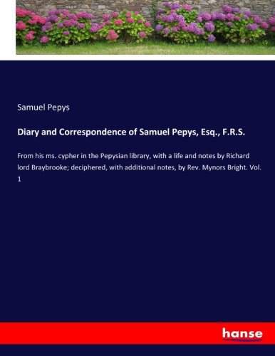 Diary and Correspondence of Samuel Pepys, Esq., F.R.S.: From his ms. cypher in the Pepysian library, with a life and notes by Richard lord Braybrooke; ... notes, by Rev. Mynors Bright. Vol. 1