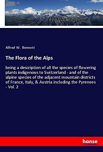 The Flora of the Alps: being a description of all the species of flowering plants indigenous to Switzerland - and of the alpine species of the ... & Austria including the Pyrenees - Vol. 2