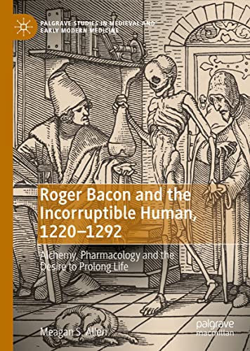Roger Bacon and the Incorruptible Human, 1220-1292: Alchemy, Pharmacology and the Desire to Prolong Life (Palgrave Studies in Medieval and Early Modern Medicine)