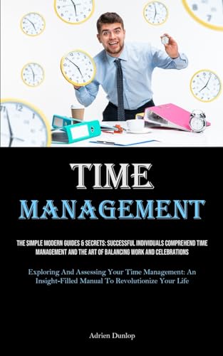 Time Management: The Simple Modern Guides & Secrets: Successful Individuals Comprehend Time Management And The Art Of Balancing Work And Celebrations ... Manual To Revolutionize Your Life)