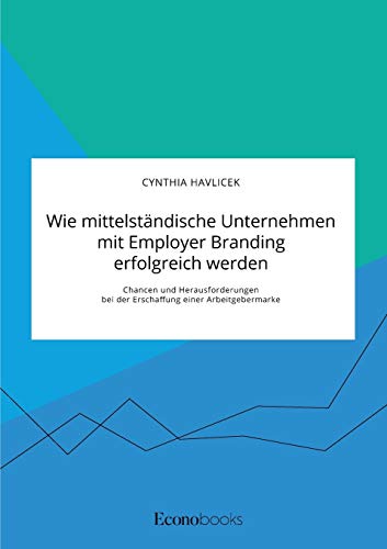 Wie mittelständische Unternehmen mit Employer Branding erfolgreich werden. Chancen und Herausforderungen bei der Erschaffung einer Arbeitgebermarke