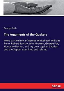 The Arguments of the Quakers: More particularly, of George Whitehead, William Penn, Robert Barclay, John Gratton, George Fox, Humphry Norton, and my ... baptism and the Supper examined and refuted