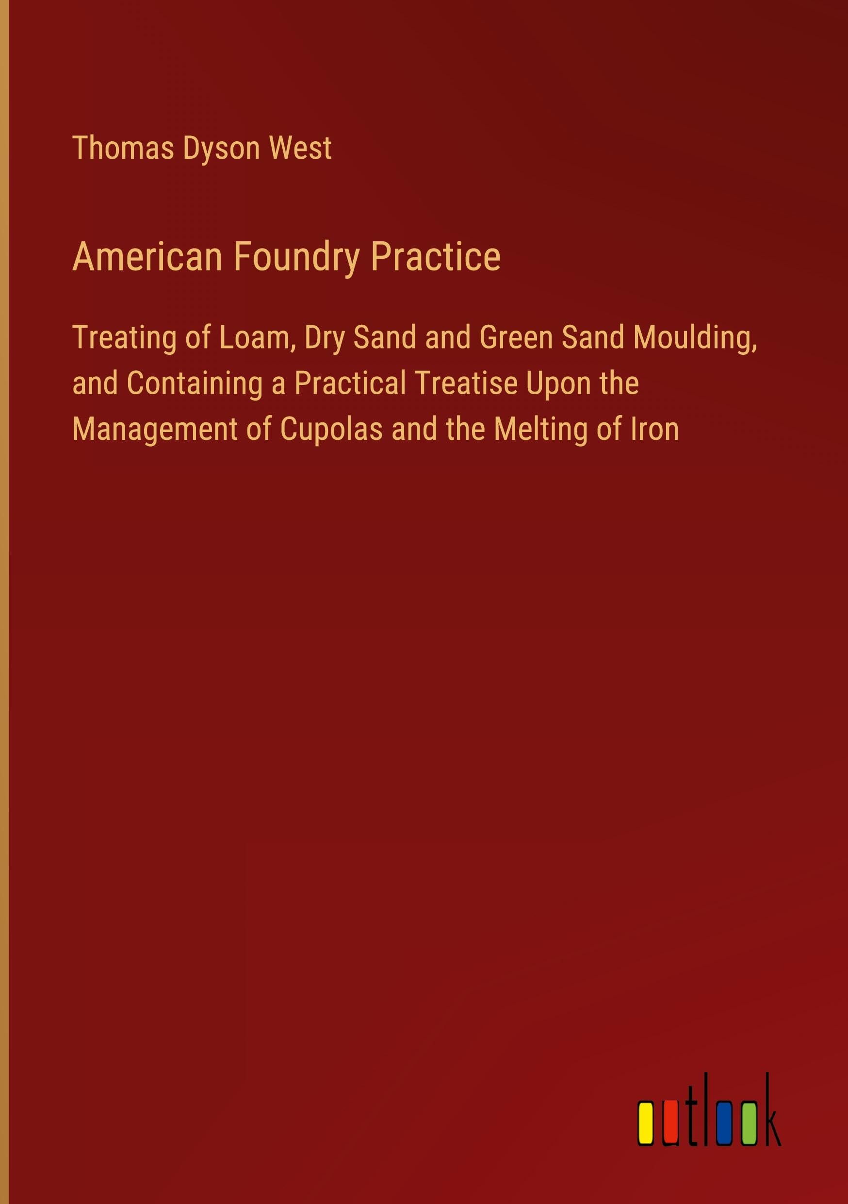 American Foundry Practice: Treating of Loam, Dry Sand and Green Sand Moulding, and Containing a Practical Treatise Upon the Management of Cupolas and the Melting of Iron