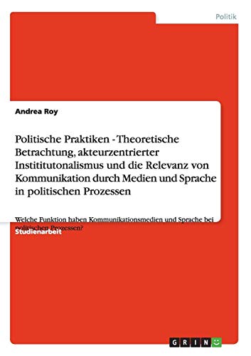 Politische Praktiken - Theoretische Betrachtung, akteurzentrierter Instititutonalismus und die Relevanz von Kommunikation durch Medien und Sprache in ... und Sprache bei politischen Prozessen?