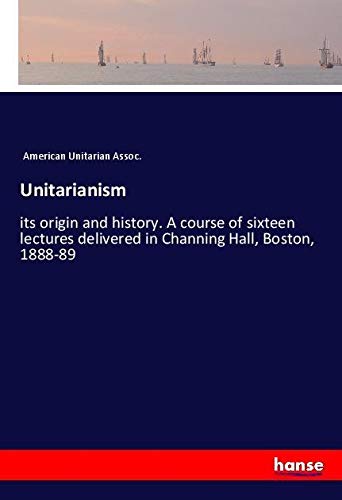 Unitarianism: its origin and history. A course of sixteen lectures delivered in Channing Hall, Boston, 1888-89