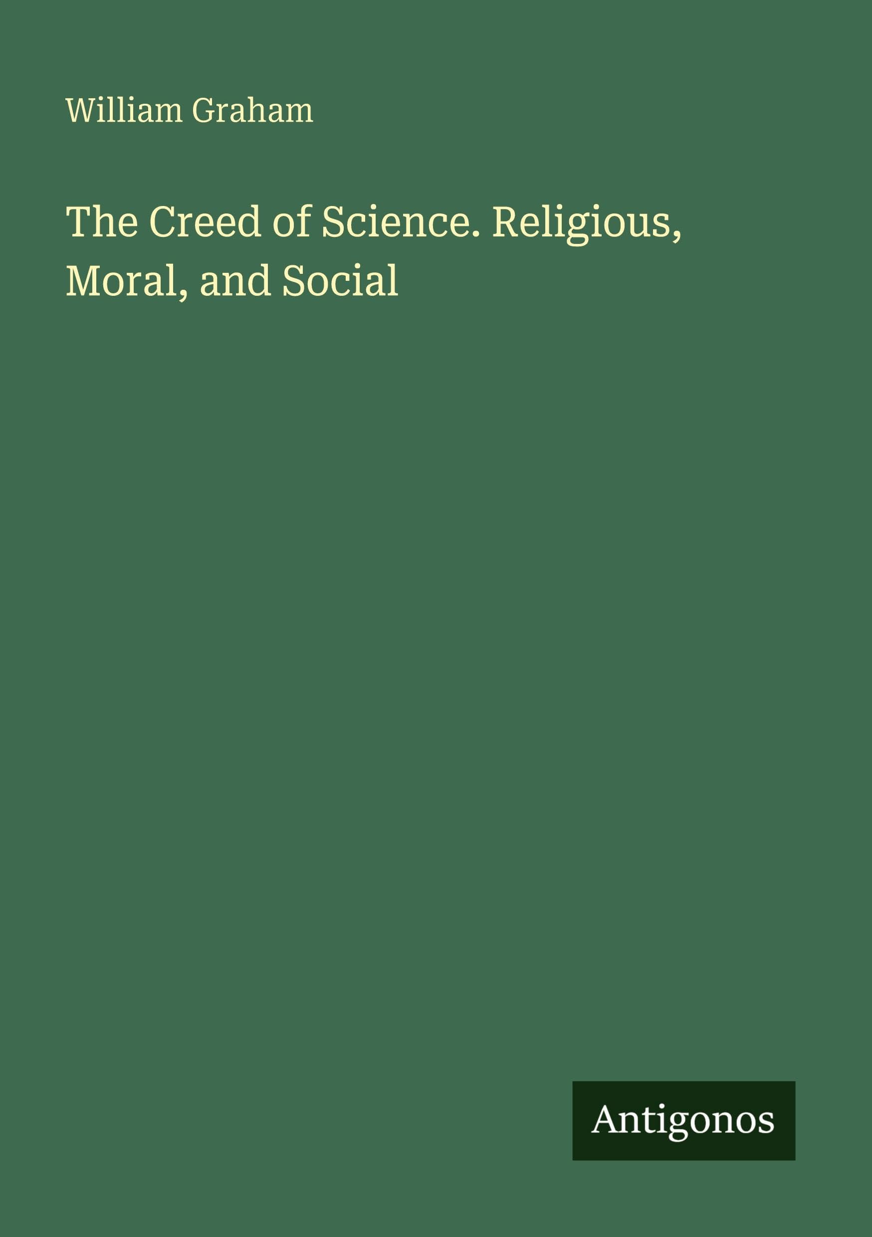 The Creed of Science. Religious, Moral, and Social