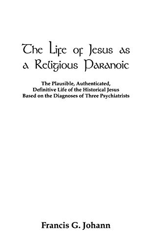The Life of Jesus as a Religious Paranoic: The Plausible, Authenticated, Definitive Life of the Historical Jesus Based on the Diagnoses of Three Psychiatrists