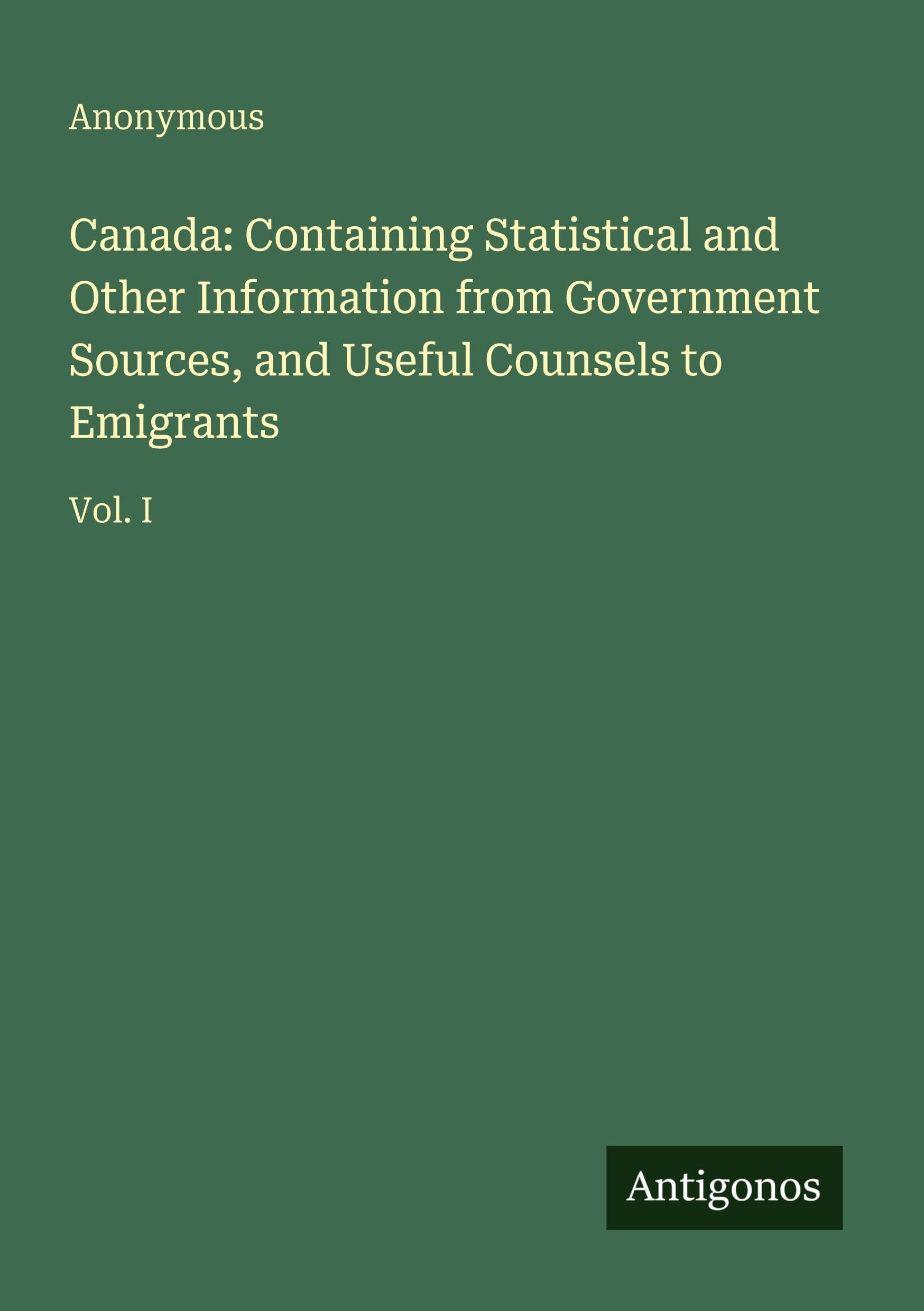Canada: Containing Statistical and Other Information from Government Sources, and Useful Counsels to Emigrants: Vol. I