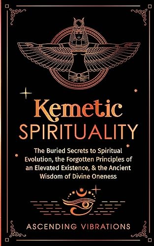 Kemetic Spirituality: The Buried Secrets to Spiritual Evolution, the Forgotten Principles of an Elevated Existence, & the Ancient Wisdom of Divine Oneness