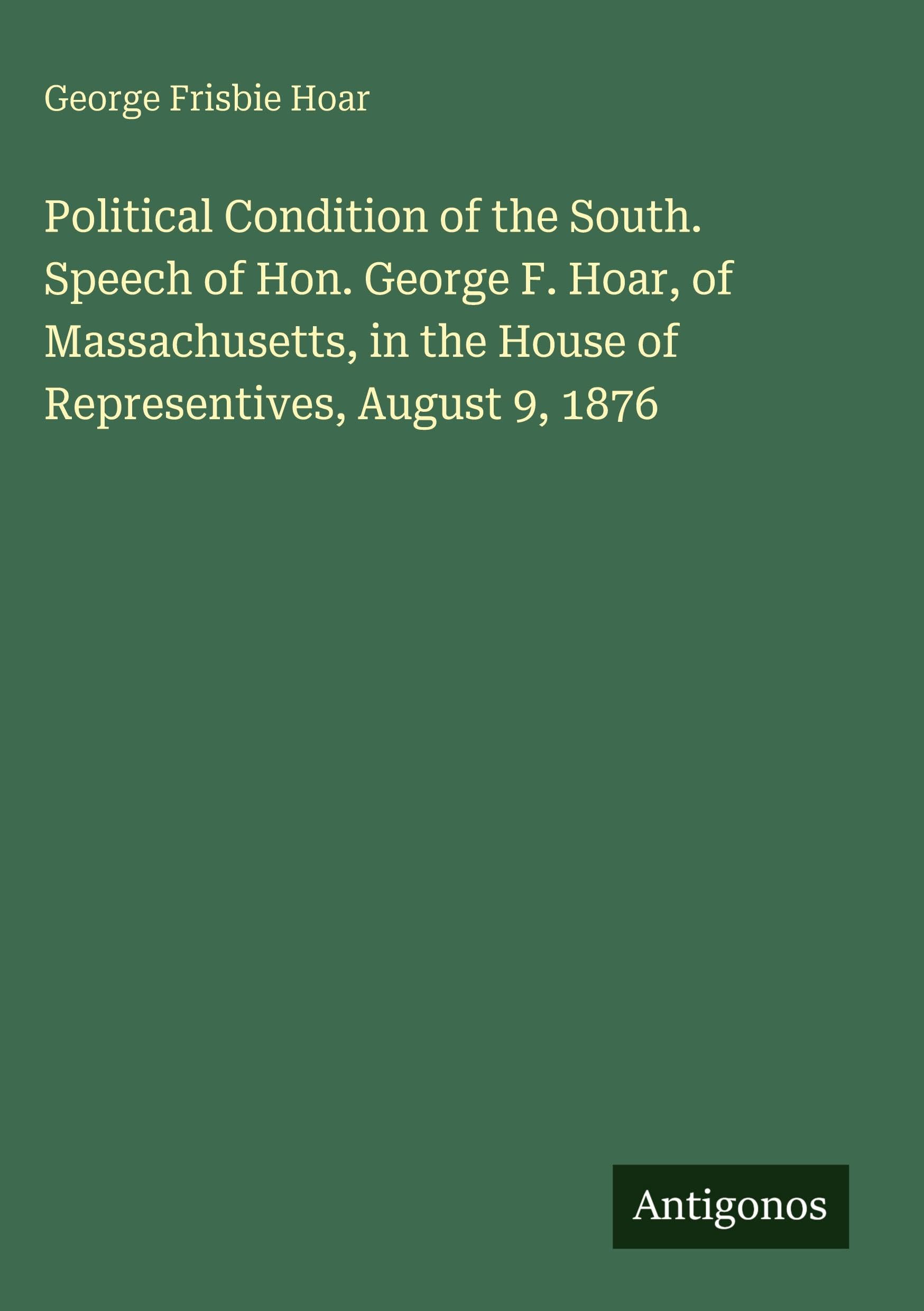 Political Condition of the South. Speech of Hon. George F. Hoar, of Massachusetts, in the House of Representives, August 9, 1876