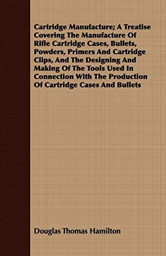 Cartridge Manufacture; A Treatise Covering The Manufacture Of Rifle Cartridge Cases, Bullets, Powders, Primers And Cartridge Clips, And The Designing ... The Production Of Cartridge Cases And Bullets