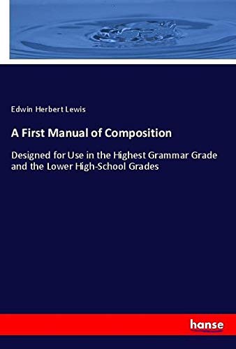A First Manual of Composition: Designed for Use in the Highest Grammar Grade and the Lower High-School Grades