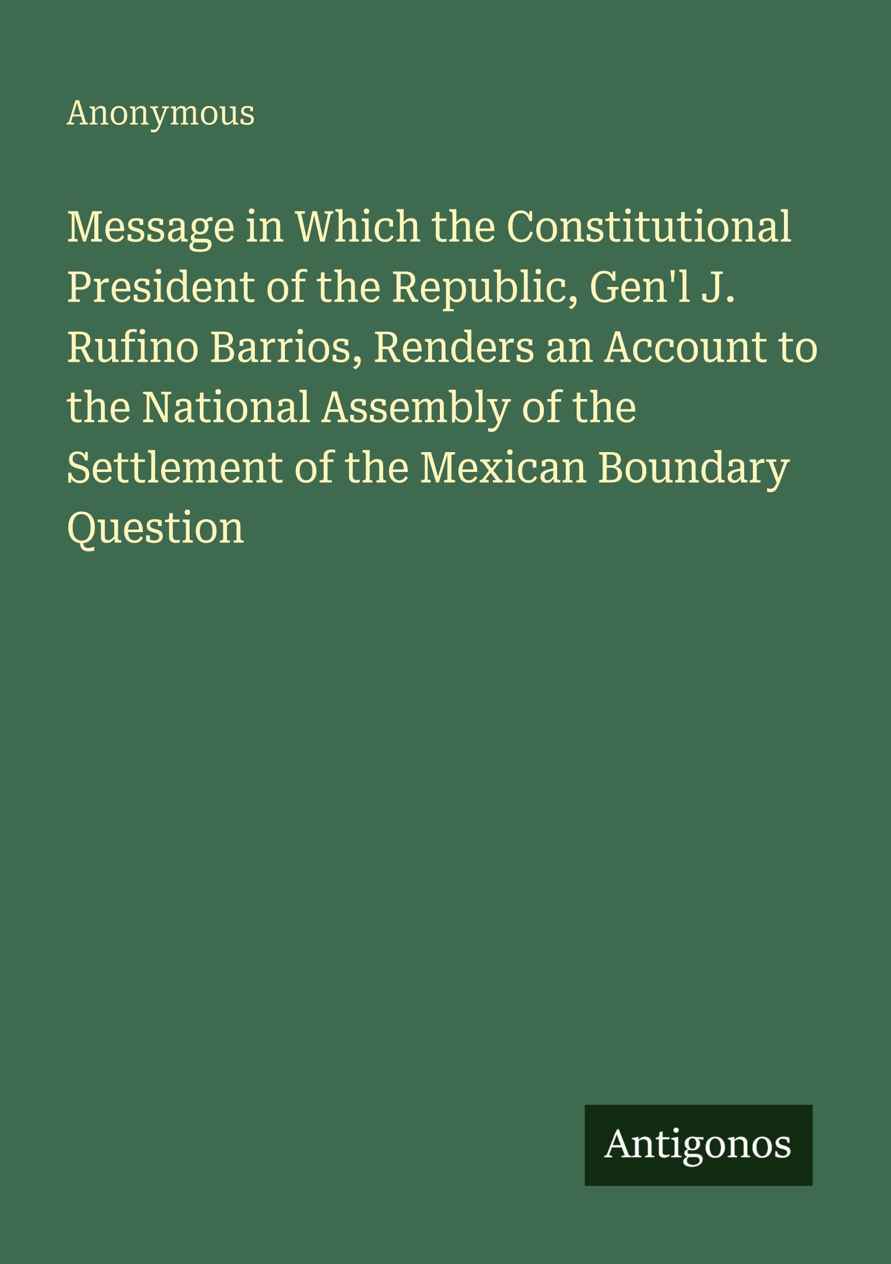 Message in Which the Constitutional President of the Republic, Gen'l J. Rufino Barrios, Renders an Account to the National Assembly of the Settlement of the Mexican Boundary Question