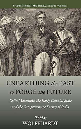 Unearthing the Past to Forge the Future: Colin Mackenzie, the Early Colonial State, and the Comprehensive Survey of India (Studies in British and Imperial History, Band 6)