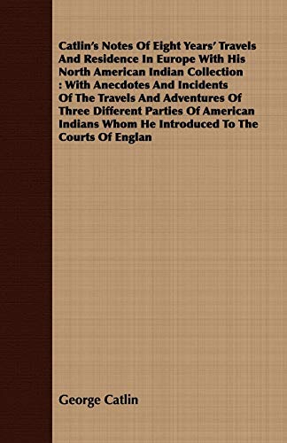 Catlin's Notes Of Eight Years' Travels And Residence In Europe With His North American Indian Collection: With Anecdotes And Incidents Of The Travels ... Whom He Introduced To The Courts Of Englan