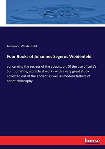 Four Books of Johannes Segerus Weidenfeld: concerning the secrets of the adepts, or, Of the use of Lully's Spirit of Wine, a practical work - with a ... as well as modern fathers of adept philosophy