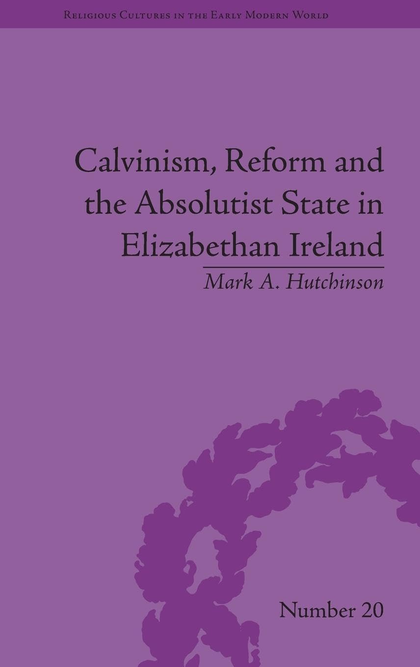 Calvinism, Reform and the Absolutist State in Elizabethan Ireland (Religious Cultures in the Early Modern World, 20, Band 20)