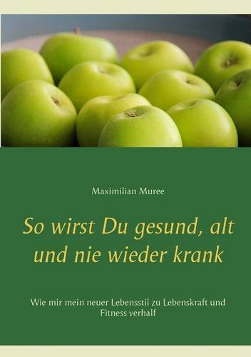 So wirst Du gesund, alt und nie wieder krank: Wie mir mein neuer Lebensstil zu Lebenskraft und Fitness verhalf