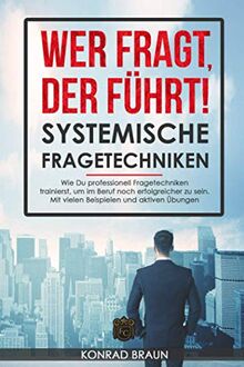 WER FRAGT, DER FÜHRT! - Systemische Fragetechniken: Wie Du professionell Fragetechniken trainierst, um im Beruf noch erfolgreicher zu sein. Mit vielen Beispielen und aktiven Übungen