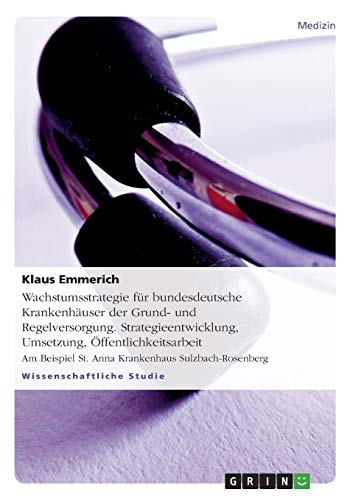 Wachstumsstrategie für bundesdeutsche Krankenhäuser der Grund- und Regelversorgung. Strategieentwicklung, Umsetzung, Öffentlichkeitsarbeit: Am Beispiel St. Anna Krankenhaus Sulzbach-Rosenberg
