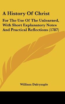 A History Of Christ: For The Use Of The Unlearned, With Short Explanatory Notes And Practical Reflections (1787)