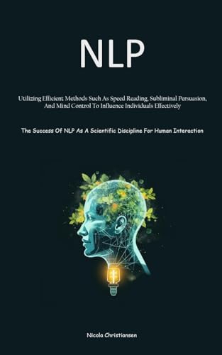 NLP: Utilizing Efficient Methods Such As Speed Reading, Subliminal Persuasion, And Mind Control To Influence Individuals Effectively (The Success Of ... Scientific Discipline For Human Interaction)