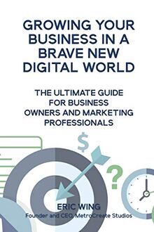 Growing Your Business In A Brave New Digital World: The Ultimate Guide For Business Owners And Marketing Professionals