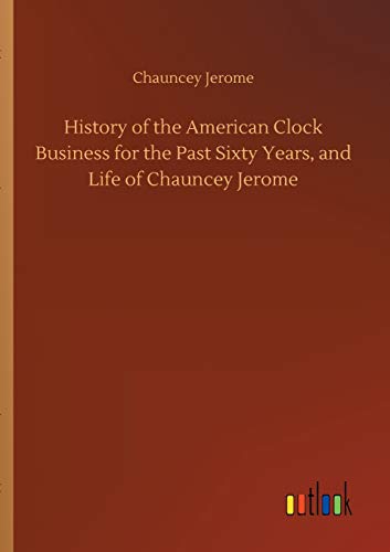 History of the American Clock Business for the Past Sixty Years, and Life of Chauncey Jerome