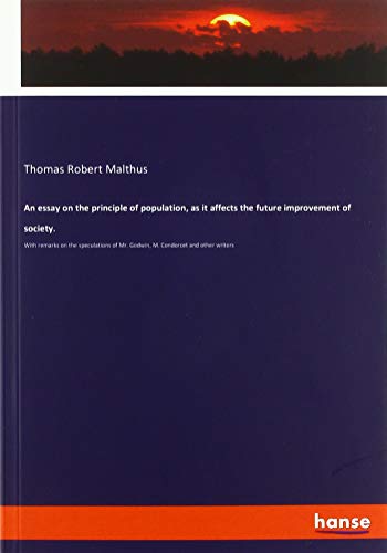 An essay on the principle of population, as it affects the future improvement of society.: With remarks on the speculations of Mr. Godwin, M. Condorcet and other writers