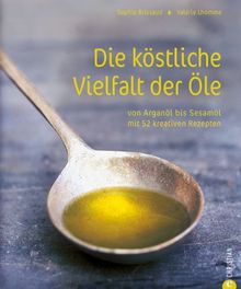 Die köstliche Vielfalt der Öle: Von Arganöl bis Sesamöl mit 52 kreativen Rezepten