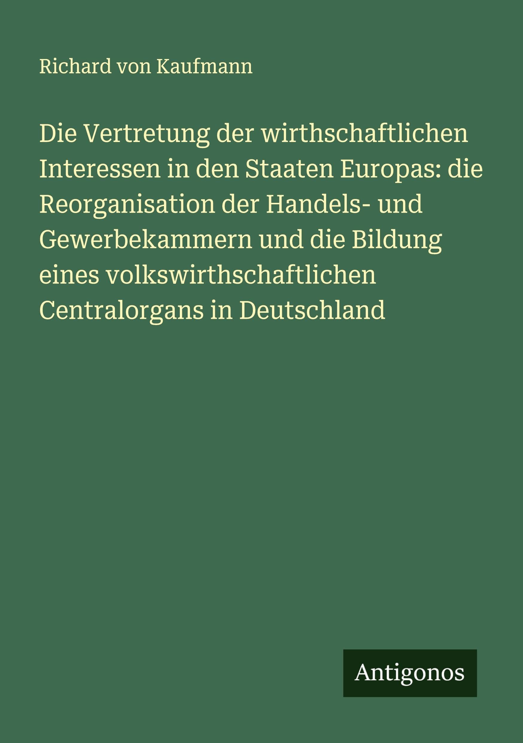 Die Vertretung der wirthschaftlichen Interessen in den Staaten Europas: die Reorganisation der Handels- und Gewerbekammern und die Bildung eines volkswirthschaftlichen Centralorgans in Deutschland