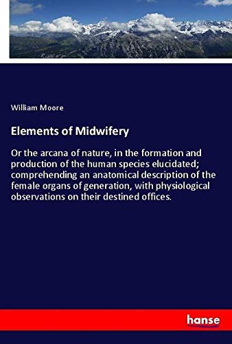 Elements of Midwifery: Or the arcana of nature, in the formation and production of the human species elucidated; comprehending an anatomical ... observations on their destined offices.