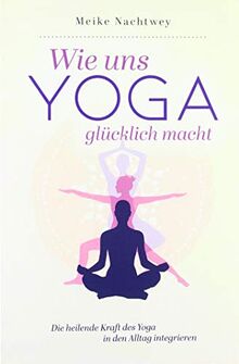 Wie uns Yoga glcklich macht: Die heilende Kraft des Yoga in den Alltag integrieren