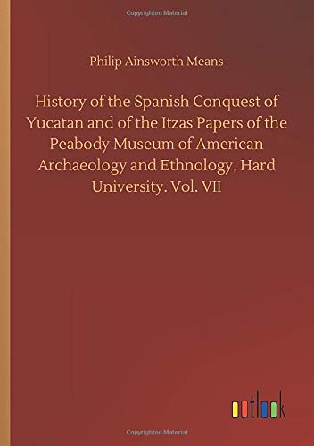 History of the Spanish Conquest of Yucatan and of the Itzas Papers of the Peabody Museum of American Archaeology and Ethnology, Hard University. Vol. VII