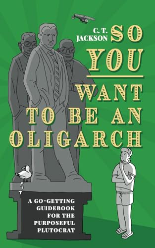 So You Want To Be An Oligarch: A Go-Getting Guide For The Purposeful Plutocrat: A Go-Getting Guidebook For The Purposeful Plutocrat