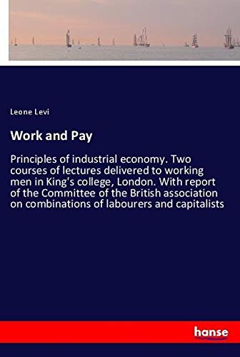 Work and Pay: Principles of industrial economy. Two courses of lectures delivered to working men in King's college, London. With report of the ... on combinations of labourers and capitalists