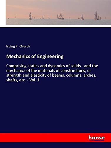 Mechanics of Engineering: Comprising statics and dynamics of solids - and the mechanics of the materials of constructions, or strength and elasticity of beams, columns, arches, shafts, etc. - Vol. 1