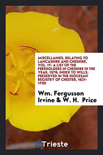 Miscellanies, Relating to Lancashire and Cheshire, Vol. IV: A List of the Freeholders in Cheshire in the Year, 1578; Index to Wills, Preserved in the Diocesan Registry of Chester, 1621-1700