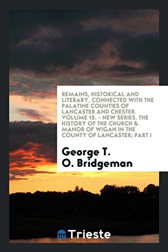 Remains, Historical and Literary, Connected with the Palatine Counties of Lancaster and Chester. Volume 15. - New Series. The History of the Church & Manor of Wigan in the County of Lancaster; Part I