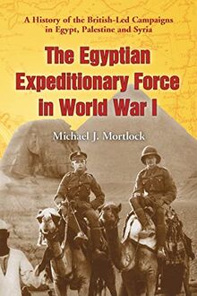 The Egyptian Expeditionary Force in World War I: A History of the British-Led Campaigns in Egypt, Palestine and Syria